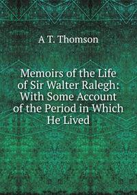 Memoirs of the Life of Sir Walter Ralegh: With Some Account of the Period in Which He Lived