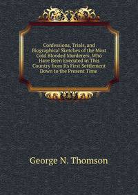 Confessions, Trials, and Biographical Sketches of the Most Cold Blooded Murderers, Who Have Been Executed in This Country from Its First Settlement Down to the Present Time .