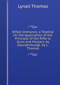 Rifled Ordnance, a Treatise On the Application of the Principle of the Rifle to Guns and Mortars, by Gdunamikos@. by L. Thomas