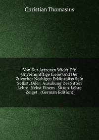 Von Der Artzeney Wider Die Unvernunfftige Liebe Und Der Zuvorher Nothigen Erkantnuss Sein Selbst. Oder: Ausubung Der Sitten Lehre: Nebst Einem . Sitten-Lehre Zeiget . (German Edition)