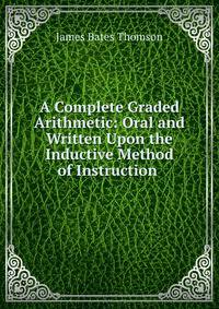 A Complete Graded Arithmetic: Oral and Written Upon the Inductive Method of Instruction .