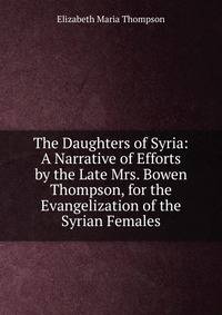 The Daughters of Syria: A Narrative of Efforts by the Late Mrs. Bowen Thompson, for the Evangelization of the Syrian Females