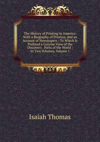 The History of Printing in America: With a Biography of Printers, and an Account of Newspapers : To Which Is Prefixed a Concise View of the Discovery . Parts of the World : In Two Volumes, Volume 1