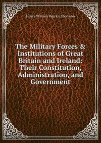 The Military Forces &amp; Institutions of Great Britain and Ireland: Their Constitution, Administration, and Government