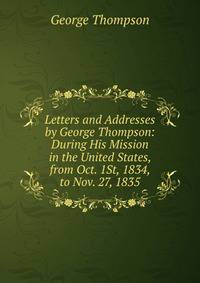 Letters and Addresses by George Thompson: During His Mission in the United States, from Oct. 1St, 1834, to Nov. 27, 1835