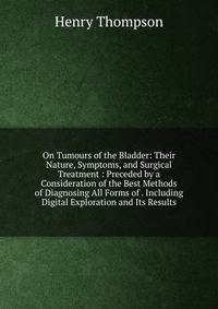 On Tumours of the Bladder: Their Nature, Symptoms, and Surgical Treatment : Preceded by a Consideration of the Best Methods of Diagnosing All Forms of . Including Digital Exploration and Its Results