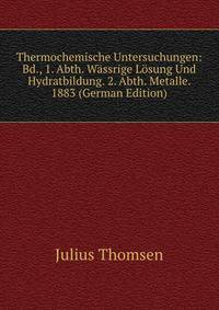 Thermochemische Untersuchungen: Bd., 1. Abth. Wassrige Losung Und Hydratbildung. 2. Abth. Metalle. 1883 (German Edition)