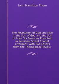 The Revelation of God and Man in the Son of God and the Son of Man: Six Sermons Preached in Renshaw Street Chapel, Liverpool; with Two Essays from the Theological Review .