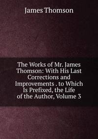 The Works of Mr. James Thomson: With His Last Corrections and Improvements . to Which Is Prefixed, the Life of the Author, Volume 3