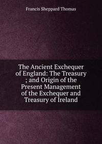 The Ancient Exchequer of England: The Treasury ; and Origin of the Present Management of the Exchequer and Treasury of Ireland