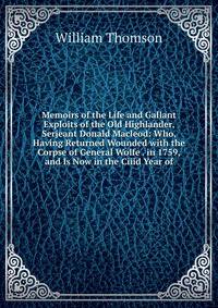 Memoirs of the Life and Gallant Exploits of the Old Highlander, Serjeant Donald Macleod: Who, Having Returned Wounded with the Corpse of General Wolfe . in 1759, and Is Now in the Ciiid Year of