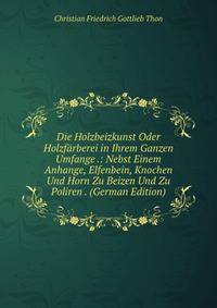 Die Holzbeizkunst Oder Holzfarberei in Ihrem Ganzen Umfange .: Nebst Einem Anhange, Elfenbein, Knochen Und Horn Zu Beizen Und Zu Poliren . (German Edition)