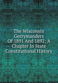 The Wisconsin Gerrymanders Of 1891 And 1892; A Chapter In State Constitutional History