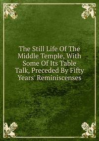 The Still Life Of The Middle Temple, With Some Of Its Table Talk, Preceded By Fifty Years' Reminiscenses