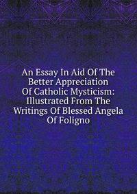 An Essay In Aid Of The Better Appreciation Of Catholic Mysticism: Illustrated From The Writings Of Blessed Angela Of Foligno