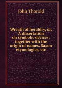 Wreath of heraldry, or, A dissertation on symbolic devices: together with the origin of names, Saxon etymologies, etc.