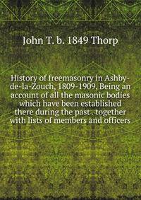 History of freemasonry in Ashby-de-la-Zouch, 1809-1909, Being an account of all the masonic bodies which have been established there during the past . together with lists of members and officers
