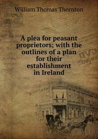 A plea for peasant proprietors; with the outlines of a plan for their establishment in Ireland