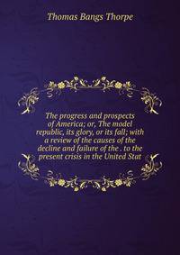 The progress and prospects of America; or, The model republic, its glory, or its fall; with a review of the causes of the decline and failure of the . to the present crisis in the United Stat