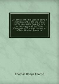 Our army on the Rio Grande. Being a short account of the important events transpiring from the time of the removal of the "Army of occupation" from . of the battles of Palo Alto and Resaca de