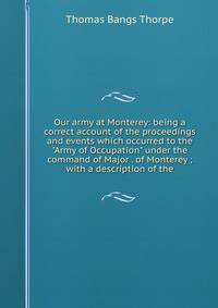 Our army at Monterey: being a correct account of the proceedings and events which occurred to the "Army of Occupation" under the command of Major . of Monterey ; with a description of the