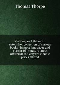 Catalogue of the most extensive . collection of curious books . in most languages and classes of literature . now offered at the very reasonable prices affixed