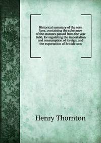 Historical summary of the corn laws, containing the substance of the statutes passed from the year 1660, for regulating the importation and consumption of foreign, and the exportation of British corn