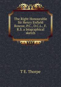 The Right Honourable Sir Henry Enfield Roscoe, P.C., D.C.L., F.R.S. a biographical sketch