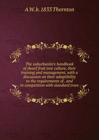 The suburbanite's handbook of dwarf fruit tree culture, their training and management, with a discussion on their adaptibility to the requirements of . and in competition with standard trees