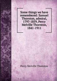 Some things we have remembered: Samuel Thornton, admiral, 1797-1859, Percy Melville Thornton, 1841-1911