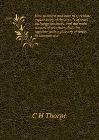 How to invest and how to speculate, explanatory of the details of stock exchange business, and the main classes of securities dealt in; together with a glossary of terms in common use