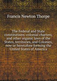 The Federal and State constitutions: colonial charters, and other organic laws of the States, territories, and Colonies, now or heretofore forming the United States of America