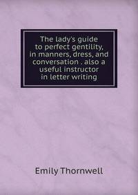 The lady's guide to perfect gentility, in manners, dress, and conversation . also a useful instructor in letter writing