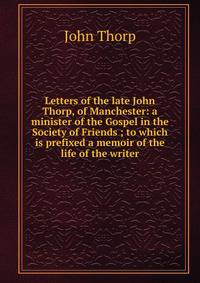 Letters of the late John Thorp, of Manchester: a minister of the Gospel in the Society of Friends ; to which is prefixed a memoir of the life of the writer