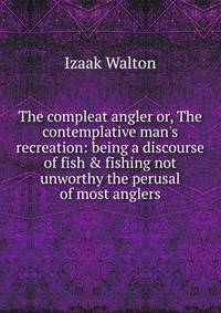 The compleat angler or, The contemplative man's recreation: being a discourse of fish &amp; fishing not unworthy the perusal of most anglers
