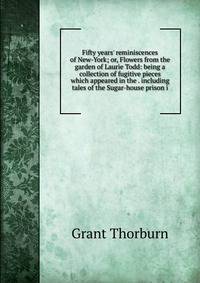 Fifty years' reminiscences of New-York; or, Flowers from the garden of Laurie Todd: being a collection of fugitive pieces which appeared in the . including tales of the Sugar-house prison i