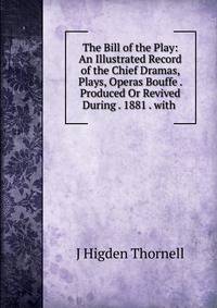 The Bill of the Play: An Illustrated Record of the Chief Dramas, Plays, Operas Bouffe . Produced Or Revived During . 1881 . with .