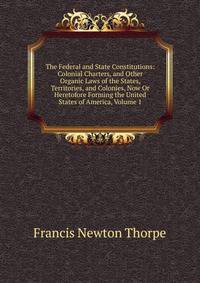 The Federal and State Constitutions: Colonial Charters, and Other Organic Laws of the States, Territories, and Colonies, Now Or Heretofore Forming the United States of America, Volume 1