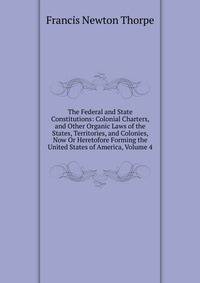 The Federal and State Constitutions: Colonial Charters, and Other Organic Laws of the States, Territories, and Colonies, Now Or Heretofore Forming the United States of America, Volume 4