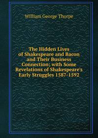 The Hidden Lives of Shakespeare and Bacon and Their Business Connection; with Some Revelations of Shakespeare's Early Struggles 1587-1592