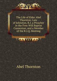 The Life of Elder Abel Thornton: Late of Johnston, R.I. a Preacher in the Free-Will Baptist Connexion, and a Member of the R.I.Q. Meeting