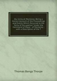Our Army at Monterey: Being a Correct Account of the Proceedings and Events Which Occurred to the "Army of Occupation" Under the Command of Major . of Monterey ; with a Description of the T