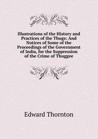 Illustrations of the History and Practices of the Thugs: And Notices of Some of the Proceedings of the Government of India, for the Suppression of the Crime of Thuggee