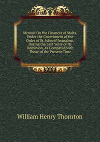 Memoir On the Finances of Malta, Under the Government of the Order of St. John of Jerusalem, During the Last Years of Its Dominion, As Compared with Those of the Present Time