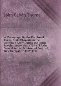 A Monograph On the Rev. Israel Evans, A.M.: Chaplain in the American Army During the Entire Revolutionary War, 1775-1783, the Second Settled Minister of Concord, New Hampshire 1789-1797