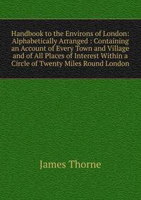 Handbook to the Environs of London: Alphabetically Arranged : Containing an Account of Every Town and Village and of All Places of Interest Within a Circle of Twenty Miles Round London