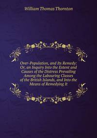 Over-Population, and Its Remedy: Or, an Inquiry Into the Extent and Causes of the Distress Prevailing Among the Labouring Classes of the British Islands, and Into the Means of Remedying It