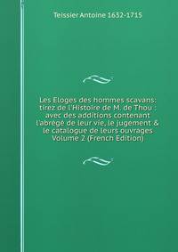 Les Eloges des hommes scavans: tirez de l'Histoire de M. de Thou : avec des additions contenant l'abr?g? de leur vie, le jugement &amp; le catalogue de leurs ouvrages Volume 2 (French Edition)