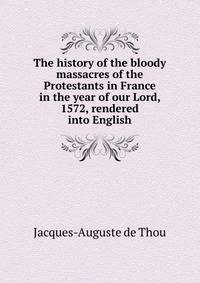 The history of the bloody massacres of the Protestants in France in the year of our Lord, 1572, rendered into English