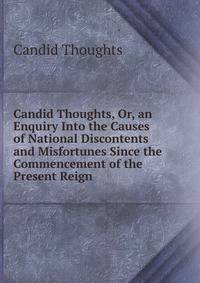 Candid Thoughts, Or, an Enquiry Into the Causes of National Discontents and Misfortunes Since the Commencement of the Present Reign